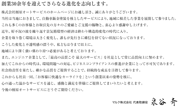 「創業30余年を迎えてさらなる進化を志向します。」株式会社橿原オートサービスのホームページにお越し頂き、誠にありがとうございます。
当社は当地におきまして、自動車板金塗装を核としたサービスにより、地域に根差した事業を展開して参りました。これも多くのお客様とお取引先の方々のご愛顧とご支援の賜物と、衷心より感謝申し上げます。
近年、好不況の波を繰り返す景気循環型の経済は終わり構造的変化の時代に入り、企業を取り巻く環境は大きく変化し、誰もが先行きに確信を持てない状況になっております。こうした変化と不透明感の漂う中、私どもは今まで以上に、地域により深く強い係わり持つ必要があると考えております。また、エンジニア企業として、「最高の品質こそ　最大のサービス」を社是として常に品質向上に努めます。
加えてこれからの時代は、環境問題への対応、ビジネスコンプライアンスの推進が企業にとって不可欠であります。社会的責任を果たし、確かな品質をご提供することで、持続的な成長を目指して参ります。
これからも社員一同、「お客様に快適なカーライフを」という創業以来の姿勢を核に、心の通った温かなサービスを通じ、感動と満足を皆様にご提供してまいりたいと考えます。今後の橿原オートサービスにどうぞご期待ください。
