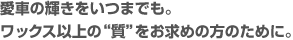 愛車の輝きをいつまでも。ワックス以上の“質”をお求めの方のために。